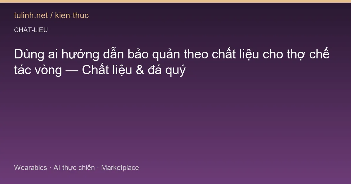 Dùng ai hướng dẫn bảo quản theo chất liệu cho thợ chế tác vòng — Chất liệu & đá quý