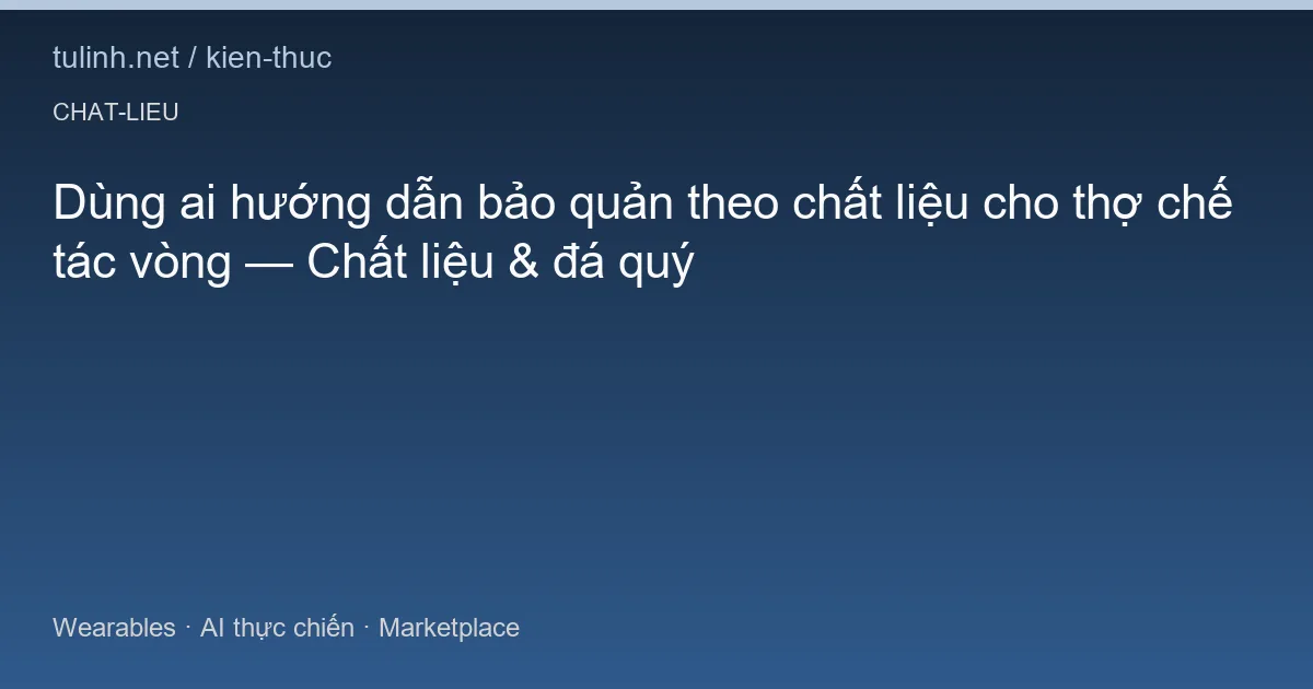Dùng ai hướng dẫn bảo quản theo chất liệu cho thợ chế tác vòng — Chất liệu & đá quý