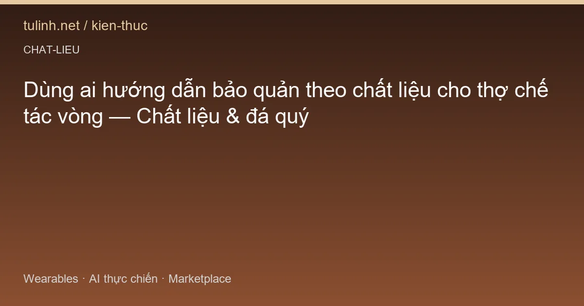 Dùng ai hướng dẫn bảo quản theo chất liệu cho thợ chế tác vòng — Chất liệu & đá quý