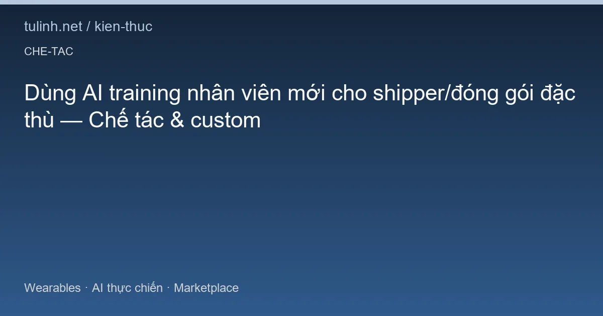 Dùng AI training nhân viên mới cho shipper/đóng gói đặc thù — Chế tác & custom
