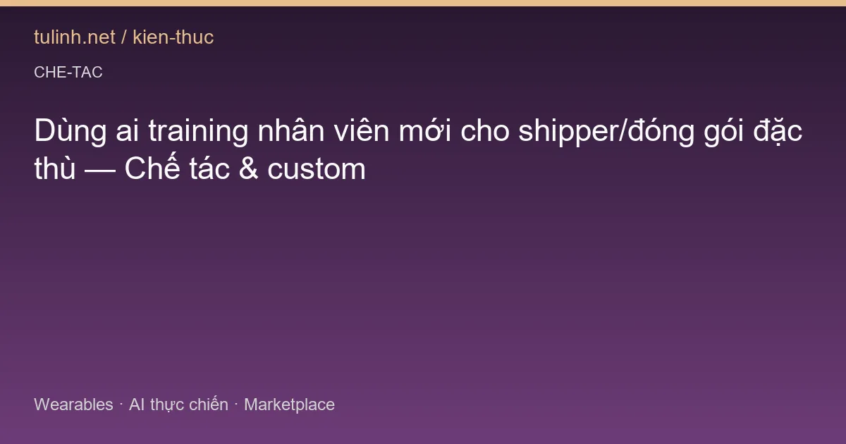 Dùng ai training nhân viên mới cho shipper/đóng gói đặc thù — Chế tác & custom