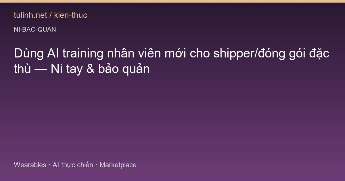 Dùng AI training nhân viên mới cho shipper/đóng gói đặc thù — Ni tay & bảo quản